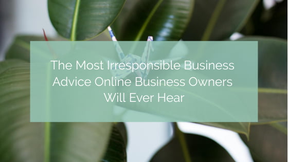 The Most Irresponsible Business Advice Online Business Owners Will Ever Hear